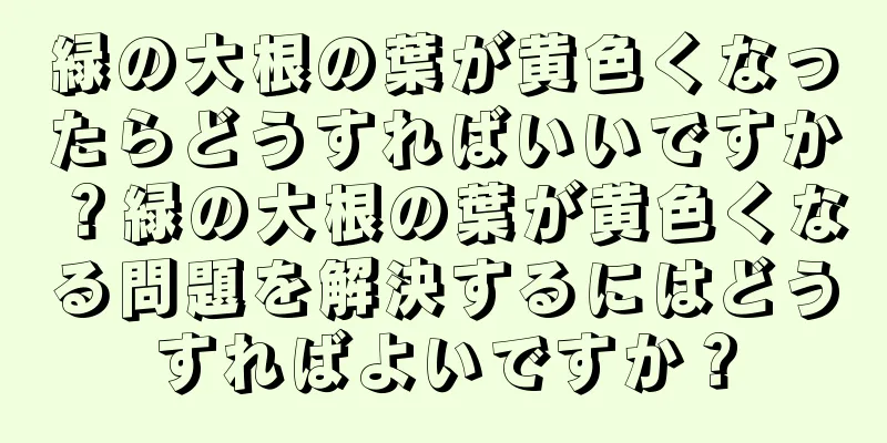 緑の大根の葉が黄色くなったらどうすればいいですか？緑の大根の葉が黄色くなる問題を解決するにはどうすればよいですか？