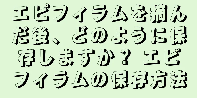エピフィラムを摘んだ後、どのように保存しますか？ エピフィラムの保存方法