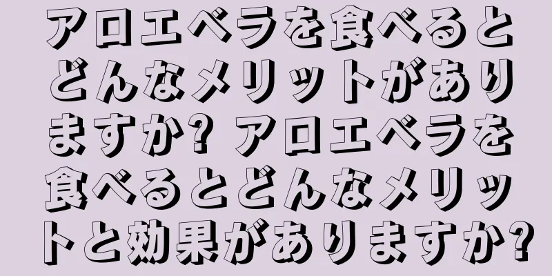 アロエベラを食べるとどんなメリットがありますか? アロエベラを食べるとどんなメリットと効果がありますか?