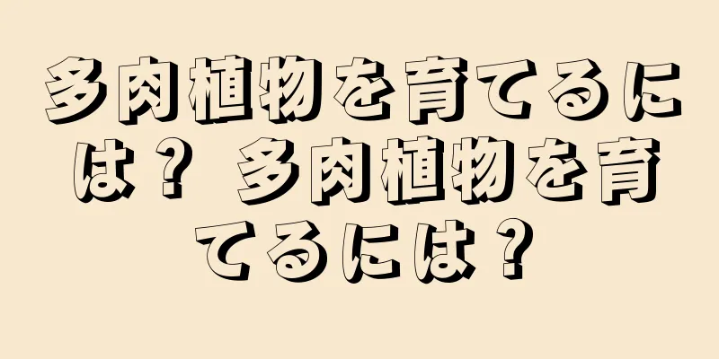 多肉植物を育てるには？ 多肉植物を育てるには？