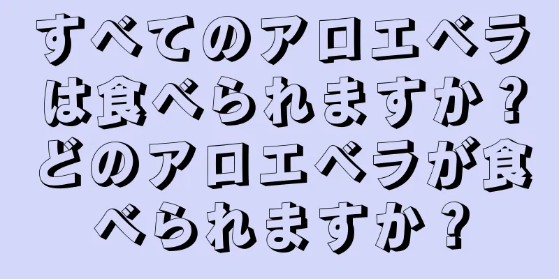 すべてのアロエベラは食べられますか？どのアロエベラが食べられますか？