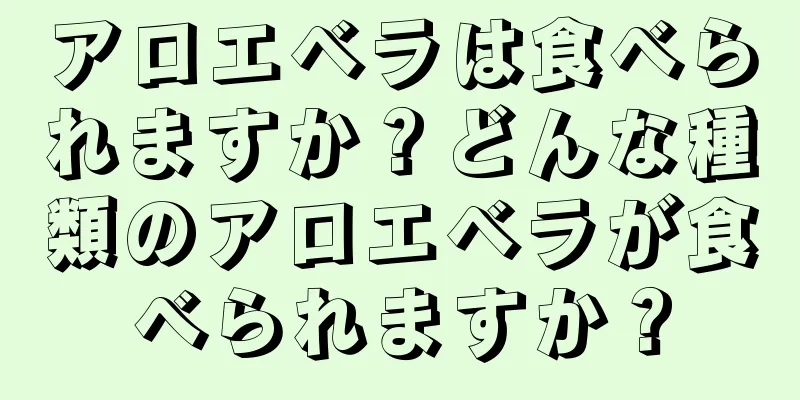 アロエベラは食べられますか？どんな種類のアロエベラが食べられますか？