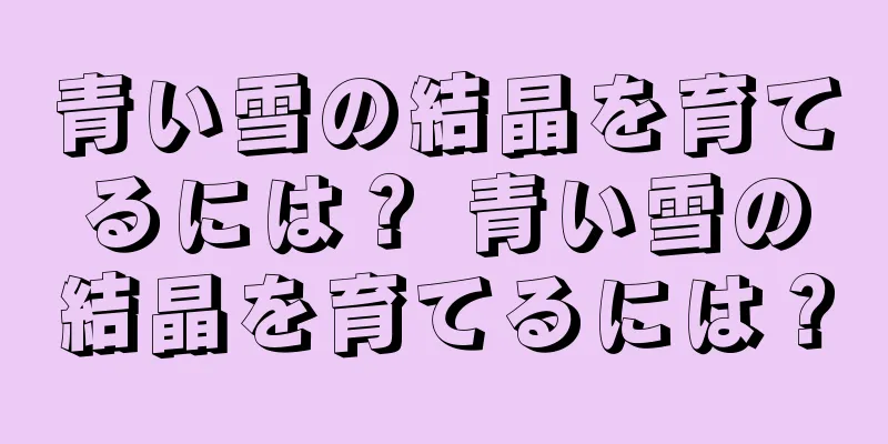 青い雪の結晶を育てるには？ 青い雪の結晶を育てるには？
