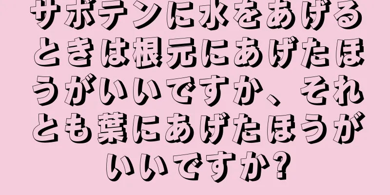 サボテンに水をあげるときは根元にあげたほうがいいですか、それとも葉にあげたほうがいいですか?