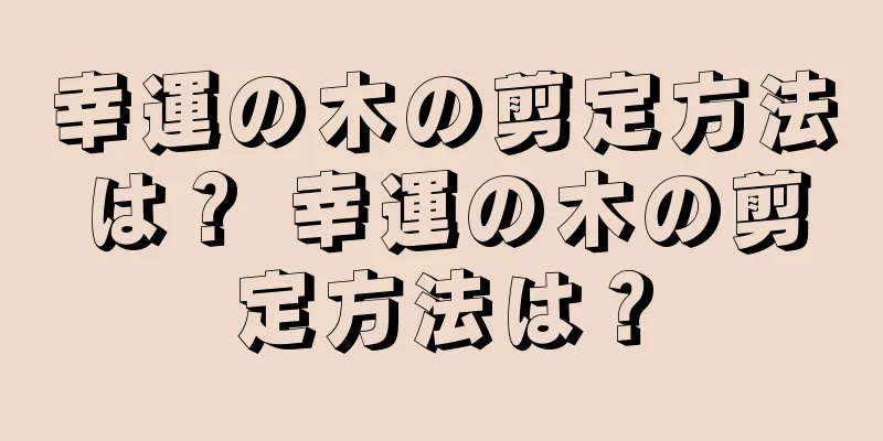 幸運の木の剪定方法は？ 幸運の木の剪定方法は？