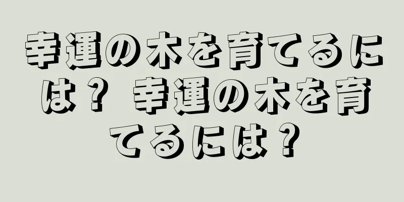 幸運の木を育てるには？ 幸運の木を育てるには？