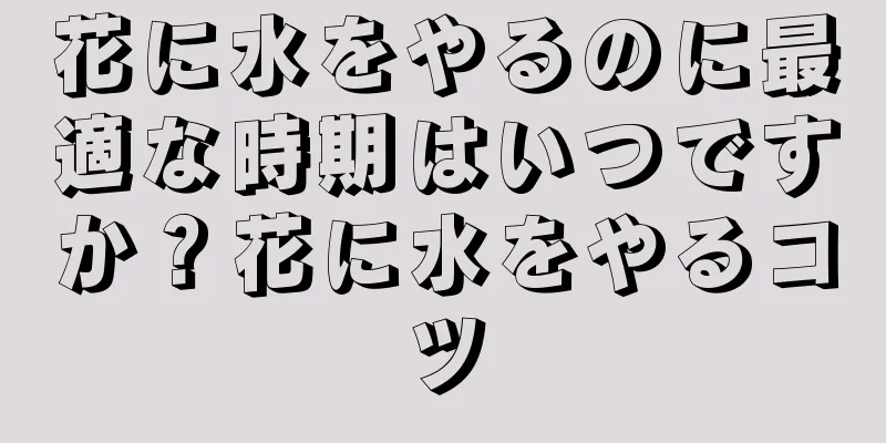 花に水をやるのに最適な時期はいつですか？花に水をやるコツ