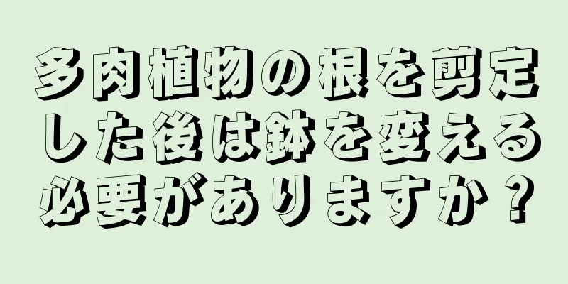 多肉植物の根を剪定した後は鉢を変える必要がありますか？