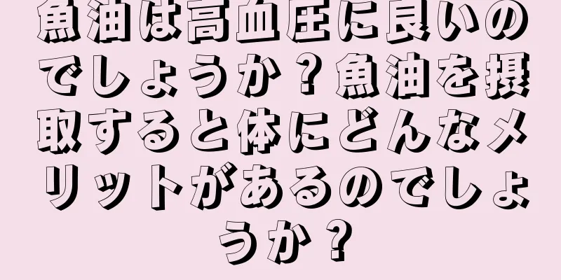 魚油は高血圧に良いのでしょうか？魚油を摂取すると体にどんなメリットがあるのでしょうか？