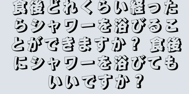 食後どれくらい経ったらシャワーを浴びることができますか？ 食後にシャワーを浴びてもいいですか？