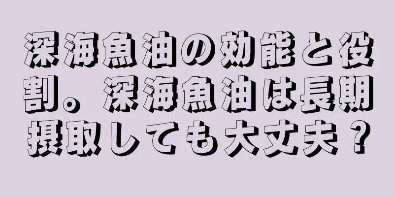 深海魚油の効能と役割。深海魚油は長期摂取しても大丈夫？
