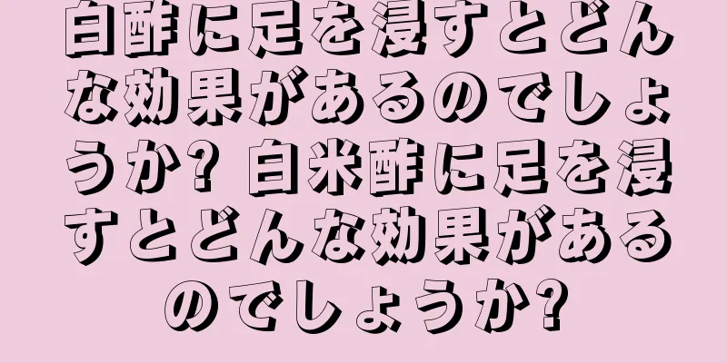 白酢に足を浸すとどんな効果があるのでしょうか? 白米酢に足を浸すとどんな効果があるのでしょうか?