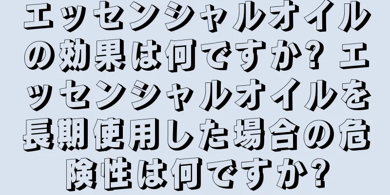 エッセンシャルオイルの効果は何ですか? エッセンシャルオイルを長期使用した場合の危険性は何ですか?