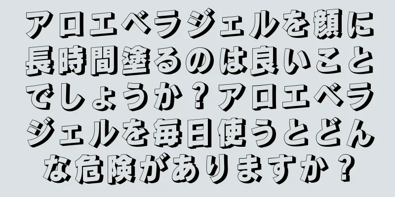 アロエベラジェルを顔に長時間塗るのは良いことでしょうか？アロエベラジェルを毎日使うとどんな危険がありますか？