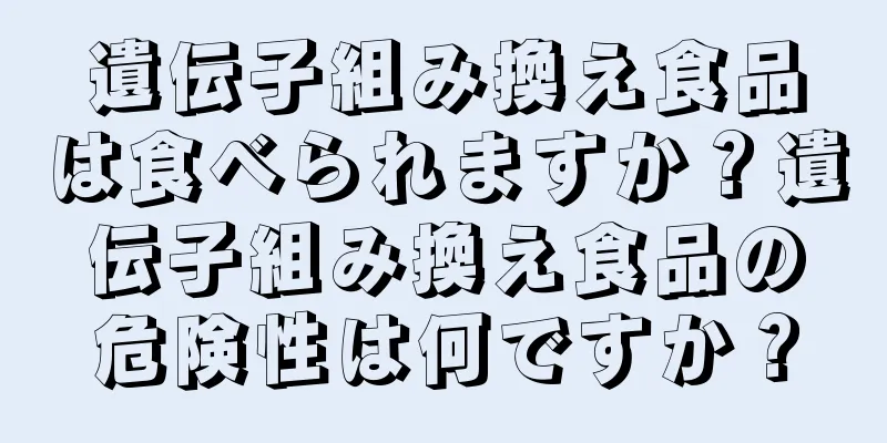 遺伝子組み換え食品は食べられますか？遺伝子組み換え食品の危険性は何ですか？