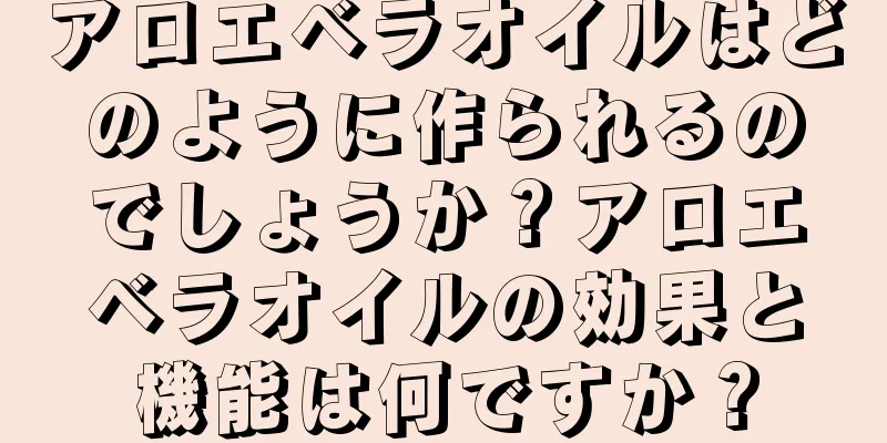 アロエベラオイルはどのように作られるのでしょうか？アロエベラオイルの効果と機能は何ですか？