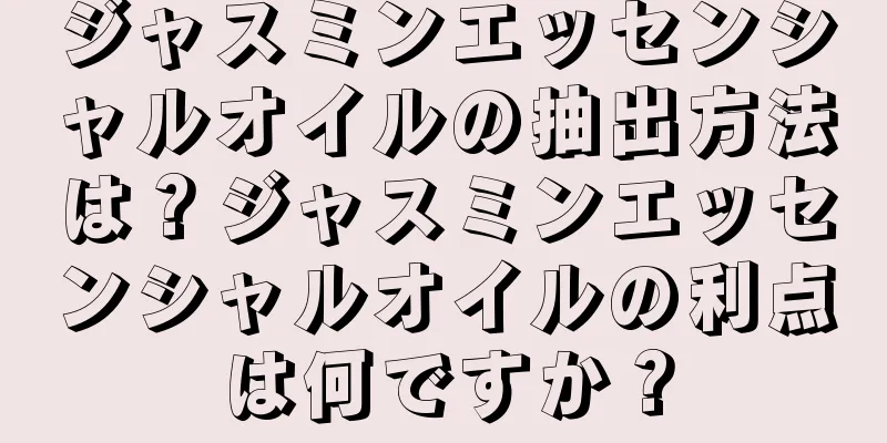 ジャスミンエッセンシャルオイルの抽出方法は？ジャスミンエッセンシャルオイルの利点は何ですか？