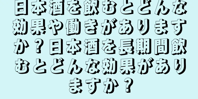日本酒を飲むとどんな効果や働きがありますか？日本酒を長期間飲むとどんな効果がありますか？