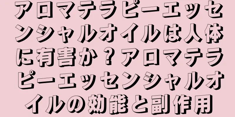アロマテラピーエッセンシャルオイルは人体に有害か？アロマテラピーエッセンシャルオイルの効能と副作用