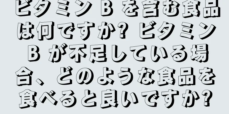 ビタミン B を含む食品は何ですか? ビタミン B が不足している場合、どのような食品を食べると良いですか?
