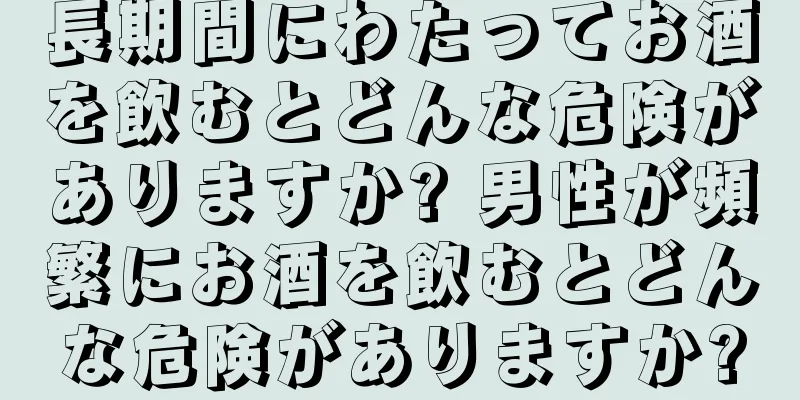 長期間にわたってお酒を飲むとどんな危険がありますか? 男性が頻繁にお酒を飲むとどんな危険がありますか?