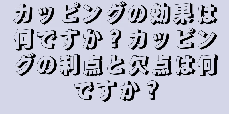 カッピングの効果は何ですか？カッピングの利点と欠点は何ですか？