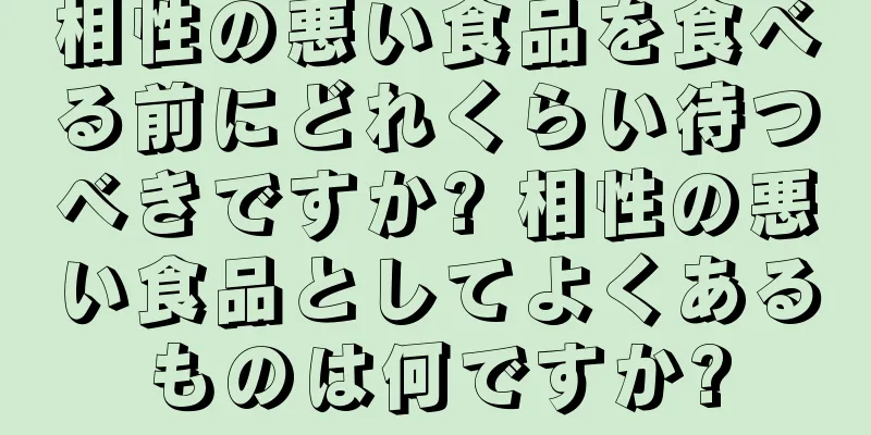 相性の悪い食品を食べる前にどれくらい待つべきですか? 相性の悪い食品としてよくあるものは何ですか?