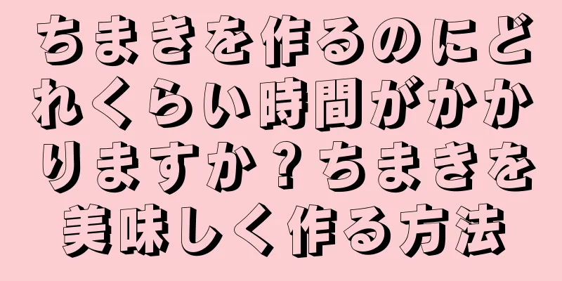 ちまきを作るのにどれくらい時間がかかりますか？ちまきを美味しく作る方法
