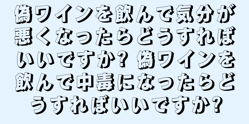 偽ワインを飲んで気分が悪くなったらどうすればいいですか? 偽ワインを飲んで中毒になったらどうすればいいですか?