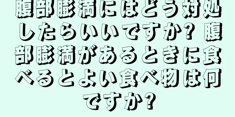 腹部膨満にはどう対処したらいいですか? 腹部膨満があるときに食べるとよい食べ物は何ですか?
