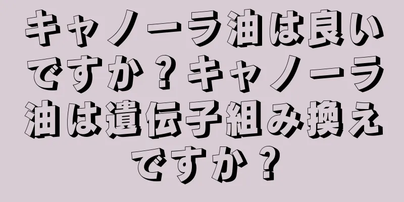 キャノーラ油は良いですか？キャノーラ油は遺伝子組み換えですか？