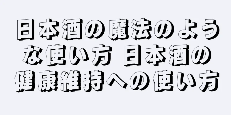 日本酒の魔法のような使い方 日本酒の健康維持への使い方
