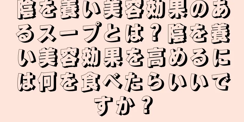 陰を養い美容効果のあるスープとは？陰を養い美容効果を高めるには何を食べたらいいですか？
