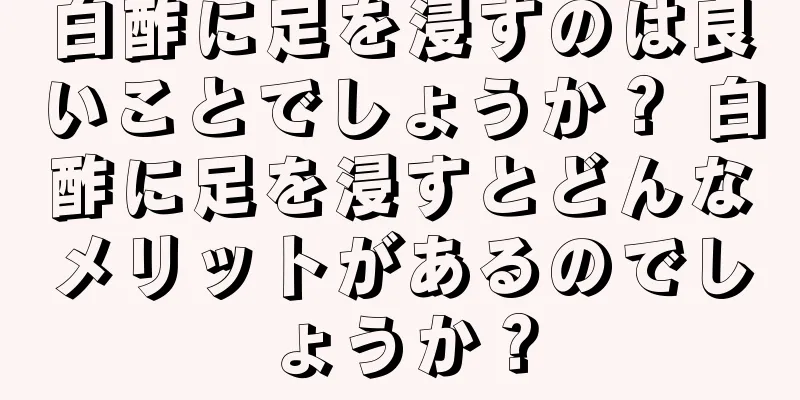 白酢に足を浸すのは良いことでしょうか？ 白酢に足を浸すとどんなメリットがあるのでしょうか？