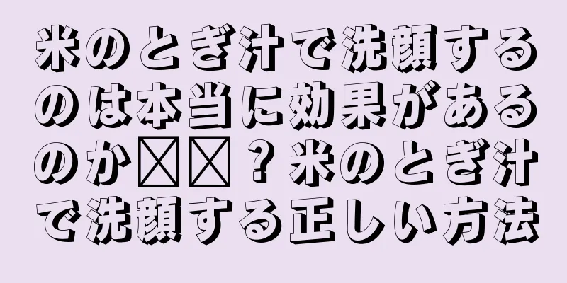 米のとぎ汁で洗顔するのは本当に効果があるのか​​？米のとぎ汁で洗顔する正しい方法