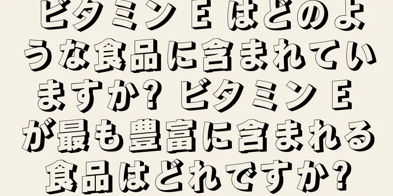 ビタミン E はどのような食品に含まれていますか? ビタミン E が最も豊富に含まれる食品はどれですか?