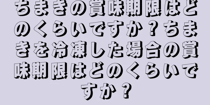 ちまきの賞味期限はどのくらいですか？ちまきを冷凍した場合の賞味期限はどのくらいですか？