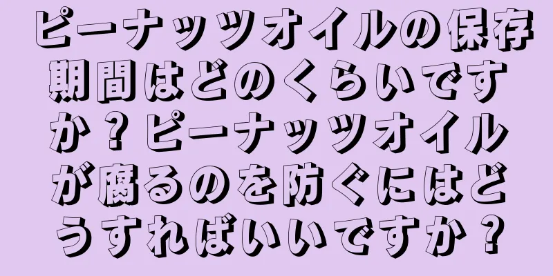 ピーナッツオイルの保存期間はどのくらいですか？ピーナッツオイルが腐るのを防ぐにはどうすればいいですか？