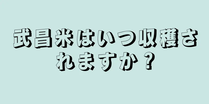 武昌米はいつ収穫されますか？
