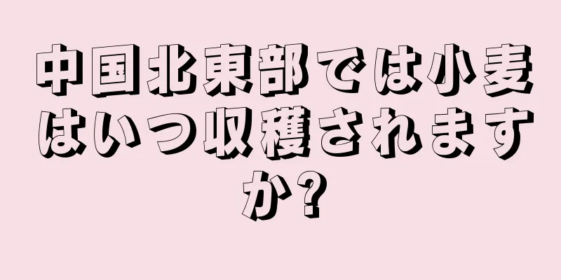 中国北東部では小麦はいつ収穫されますか?