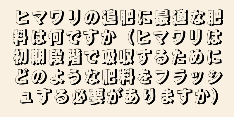 ヒマワリの追肥に最適な肥料は何ですか（ヒマワリは初期段階で吸収するためにどのような肥料をフラッシュする必要がありますか）