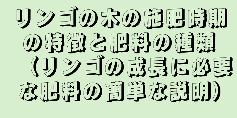 リンゴの木の施肥時期の特徴と肥料の種類（リンゴの成長に必要な肥料の簡単な説明）