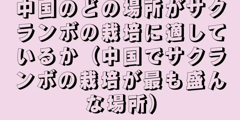 中国のどの場所がサクランボの栽培に適しているか（中国でサクランボの栽培が最も盛んな場所）