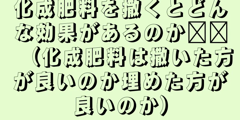 化成肥料を撒くとどんな効果があるのか​​（化成肥料は撒いた方が良いのか埋めた方が良いのか）