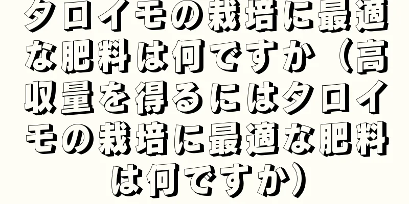 タロイモの栽培に最適な肥料は何ですか（高収量を得るにはタロイモの栽培に最適な肥料は何ですか）