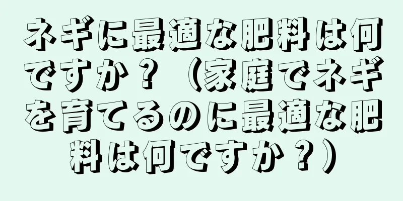 ネギに最適な肥料は何ですか？（家庭でネギを育てるのに最適な肥料は何ですか？）