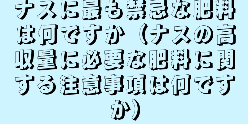 ナスに最も禁忌な肥料は何ですか（ナスの高収量に必要な肥料に関する注意事項は何ですか）
