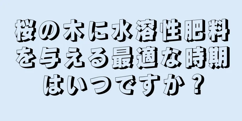 桜の木に水溶性肥料を与える最適な時期はいつですか？