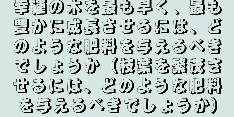 幸運の木を最も早く、最も豊かに成長させるには、どのような肥料を与えるべきでしょうか（枝葉を繁茂させるには、どのような肥料を与えるべきでしょうか）