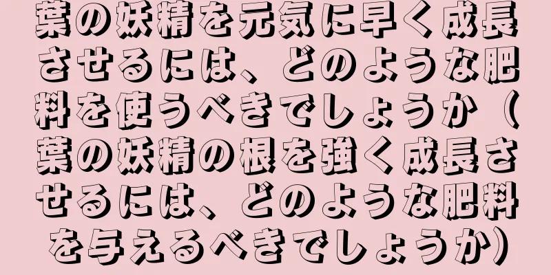 葉の妖精を元気に早く成長させるには、どのような肥料を使うべきでしょうか（葉の妖精の根を強く成長させるには、どのような肥料を与えるべきでしょうか）